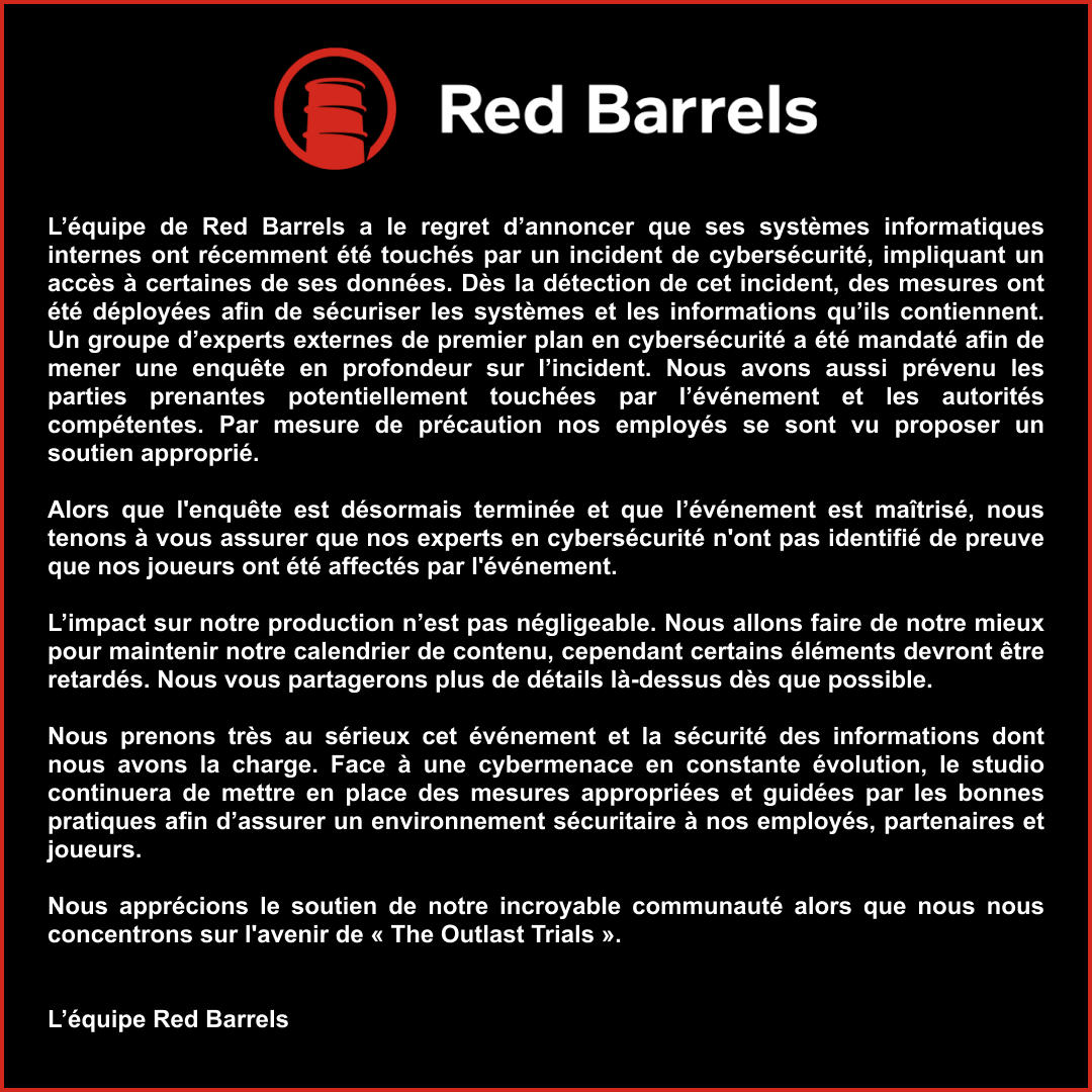 L’équipe de Red Barrels a le regret d’annoncer que ses systèmes informatiques internes ont récemment été touchés par un incident de cybersécurité, impliquant un accès à certaines de ses données. Dès la détection de cet incident, des mesures ont été déployées afin de sécuriser les systèmes et les informations qu’ils contiennent. Un groupe d’experts externes de premier plan en cybersécurité a été mandaté afin de mener une enquête en profondeur sur l’incident. Nous avons aussi prévenu les parties prenantes potentiellement touchées par l’événement et les autorités compétentes. Par mesure de précaution nos employés se sont vu proposer un soutien approprié.  

Alors que l'enquête est désormais terminée et que l’événement est maîtrisé, nous tenons à vous assurer que nos experts en cybersécurité n'ont pas identifié de preuve que nos joueurs ont été affectés par l'événement. 

L’impact sur notre production n’est pas négligeable. Nous allons faire de notre mieux pour maintenir notre calendrier de contenu, cependant certains éléments devront être retardés. Nous vous partagerons plus de détails là-dessus dès que possible.   

Nous prenons très au sérieux cet événement et la sécurité des informations dont nous avons la charge. Face à une cybermenace en constante évolution, le studio continuera de mettre en place des mesures appropriées et guidées par les bonnes pratiques afin d’assurer un environnement sécuritaire à nos employés, partenaires et joueurs.  

Nous apprécions le soutien de notre incroyable communauté alors que nous nous concentrons sur l'avenir de « The Outlast Trials ».  

-L’équipe Red Barrels 