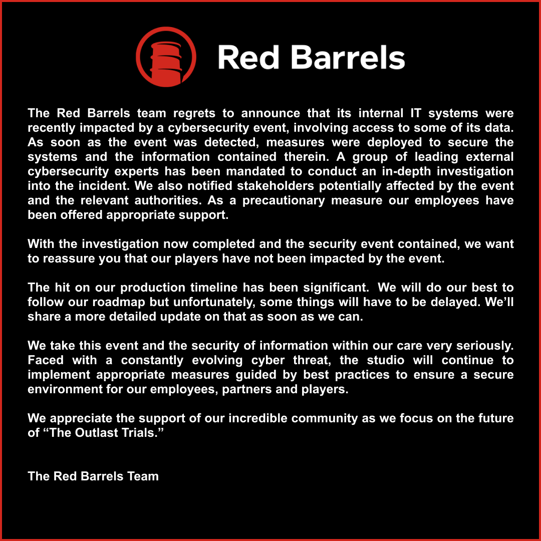 The Red Barrels team regrets to announce that its internal IT systems were recently impacted by a cybersecurity event, involving access to some of its data. As soon as the event was detected, measures were deployed to secure the systems and the information contained therein. A group of leading external cybersecurity experts has been mandated to conduct an in-depth investigation into the incident. We also notified stakeholders potentially affected by the event and the relevant authorities. As a precautionary measure our employees have been offered appropriate support. 

With the investigation now completed and the security event contained, we want to reassure you that our players have not been impacted by the event. 

The hit on our production timeline has been significant.  We will do our best to follow our roadmap but unfortunately, some things will have to be delayed. We’ll share a more detailed update on that as soon as we can.   

We take this event and the security of information within our care very seriously. Faced with a constantly evolving cyber threat, the studio will continue to implement appropriate measures guided by best practices to ensure a secure environment for our employees, partners and players. 

We appreciate the support of our incredible community as we focus on the future of “The Outlast Trials.” 

The Red Barrels Team 